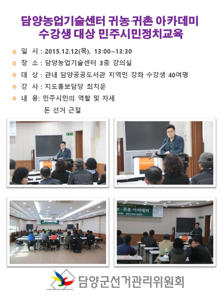 담양농업기술센터 귀농.귀촌 아카데미수강생 대상 민주시민정치교육
일 시 : 2015.12.12(목), 13:00~13:30
장 소 : 담양농업기술센터 3층 강의실
대 상 : 관내 담양공공도서관 지역민 강좌 수강생 40여명
강 사 : 지도홍보담당 최치운
내 용: 민주시민의 역할 및 자세
돈 선거 근절
 
담양군선거관리위원회
