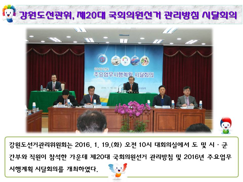 강원도선관위, 제20대 국회의원선거 관리방침 시달회의 개최 강원도선거관리위원회는 2016. 1. 19.(화) 오전 10시 대회의실에서 도 및 시·군 간부와 직원이 참석한 가운데 제20대 국회의원선거 관리방침 및 2016년 주요업무시행계획 시달회의를 개최하였다. 사진설명 이계형 상임위원 및 윤병태 사무처장 등 간무들이 회의를 진행하는 모습