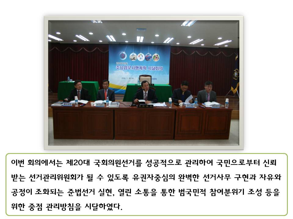 이번 회의에서는 제20대 국회의원선거를 성공적으로 관리하여 국민으로부터 신뢰 받는 선거관리위원회가 될 수 있도록 유권자중심의 완벽한 선거사무 구현과 자유와 공정이 조화되는 준법선거 실현, 열린 소통을 통한 범국민적 참여분위기 조성 등을 위한 중점 관리방침을 시달하였다. 사진설명 윤병태 사무처장 및 도 과장들이 회의를 진행하는 모습