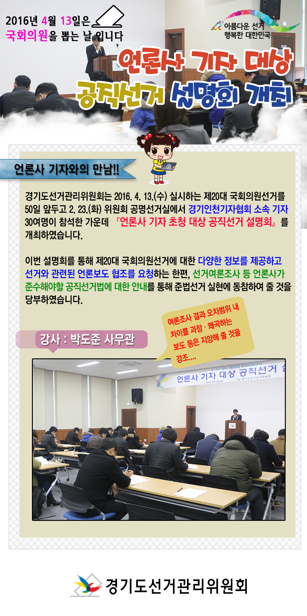 경기도선거관리위원회는 2016. 4. 13.(수) 실시하는 제20대 국회의원선거를 50일 앞두고 2. 23.(화) 위원회 공명선거실에서 경인인천기자협회 소속 기자 30여명이 참석한 가운데 『언론사 기자 초청 대상 공직선거 설명회』를 개최하였습니다. 자세한 이미지 설명은 본문의 내용을 참고하시기 바랍니다.