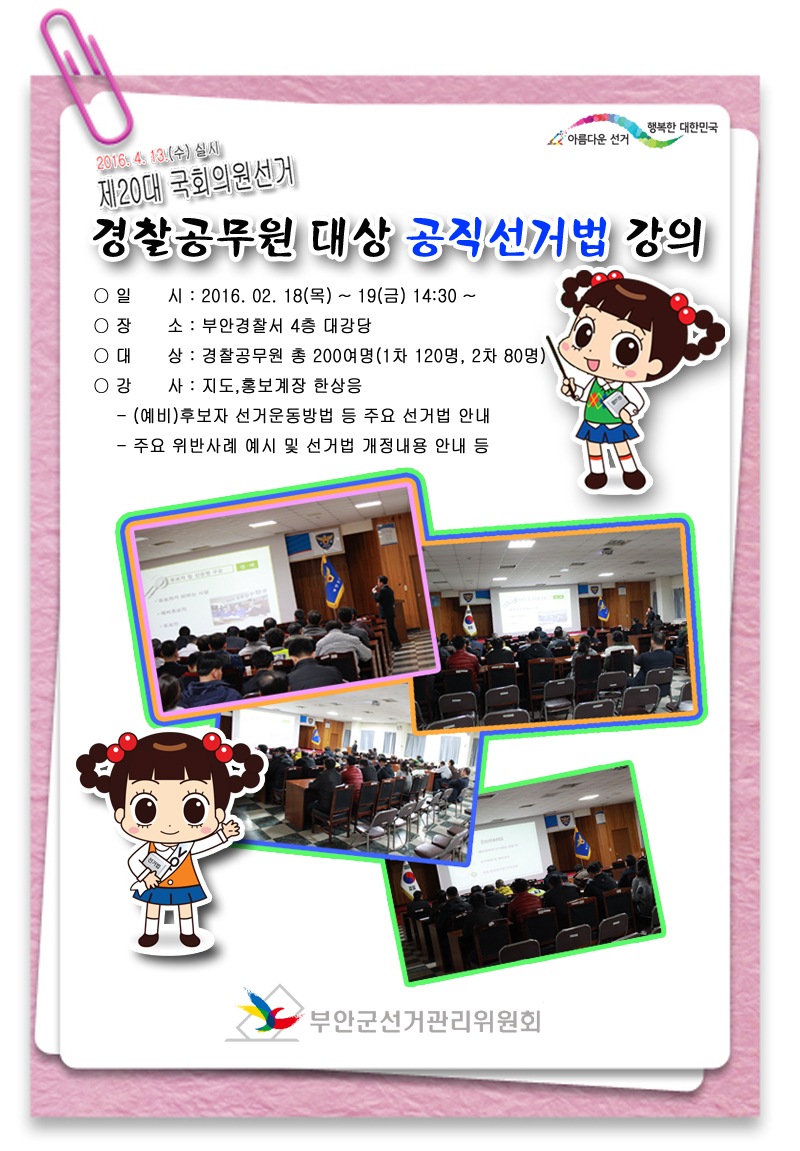2016. 4. 13(수) 실시 제20대 국회의원선거 경찰공무원 대상 공직선거법 강의 ○ 일 시 : 2016. 2. 18(목) ~ 19(금) 14:30 ~ ○ 장 소 : 부안경찰서 4층 대강당 ○ 대 상 : 경찰공무원 총200여명(1차 120명, 2차 80명) ○ 강 사 : 지도홍보계장 한상응 - (예비)후보자 선거운동방법 등 주요 선거법 안내 - 주요 위반사례 예시 및 선거법 개정내용 안내 등